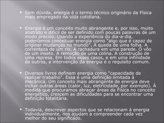 Sem dúvida, energia é o termo técnico originário da Física mais empregado na vida cotidiana. Energia é um conceito muito abrangente e, por isso, muito abstrato e difícil de ser definido com poucas palavras de um modo preciso. Usando a experiência do dia-a-dia, poderíamos conceituar energia como "algo que é capaz de originar mudanças no mundo". A queda de uma folha. A correnteza de um rio. A rachadura em uma parede. O vôo de um inseto. A remoção de uma colina. A construção de uma represa. Em todos esses casos, e em uma infinidade de outros, a intervenção da energia é o requisito comum. Diversos livros definem energia como "capacidade de realizar trabalho". Essa é uma definição limitada à mecânica. Um conceito mais abrangente de energia deve incluir outras áreas (calor, luz, eletricidade, por exemplo). À medida que procuramos abraçar áreas da Física no conceito energético, crescem as dificuldades para se encontrar uma definição totalitária. Todavia, descrever aspectos que se relacionam à energia individualmente, nos ajudam a compreender cada vez melhor do seu significado. 
