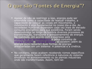 Apesar de não se restringir a isso, energia pode ser entendida como a capacidade de realizar trabalho, a capacidade de colocar as coisas em movimento, e movimento é algo fundamental no nosso dia-a-dia. As sociedades humanas dependem cada vez mais de elevado consumo energético para sua existência. Foram sendo desenvolvidos ao longo da história diversos processos de transformação, transporte e armazenamento de energia. Na realidade, em acordo com o expresso pela  Primeira lei da termodinâmica  e pelos conceitos de  energia interna  e  energia térmica , só existem (além da energia pura radiante) duas formas de energia armazenadas em um sistema: A potencial e a cinética.  No cotidiano, estas acabam recebendo nomes específicos que geralmente fazem referência à natureza do sistema envolvido no armazenamento ou às plantas industriais onde são transformadas. Assim, tem-se:  