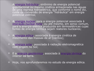 A  energia hidráulica , sinônimo de energia potencial gravitacional ou mesmo cinética armazenada nas águas de uma represa hidroelétrica, que conforme o nome diz, cuida da conversão de energia "hidráulica" em energia potencial elétrica;  A  energia nuclear  para a energia potencial associada à  interação nuclear forte , ou até mesmo, em senso comum, para a energia elétrica produzida em termoelétricas cujas fontes de energia térmica sejam reatores nucleares; A  energia eólica , associada à energia cinética de movimento das massas de ar (ventos);  A  energia solar , associada à radiação eletromagnética com origem no Sol; E a  energia geotérmica , associada à  energia térmica  do interior da terra. Hoje, nos aprofundaremos no estudo da energia eólica . 