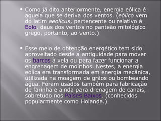 Como já dito anteriormente, energia eólica é aquela que se deriva dos ventos. ( eólico  vem do latim  aeolicus , pertencente ou relativo à  Éolo , deus dos ventos no panteão mitológico grego, portanto, ao vento.) Esse meio de obtenção energético tem sido aproveitado desde a antiguidade para mover os  barcos  à vela ou para fazer funcionar a engrenagem de moinhos. Nestes, a energia eólica era transformada em energia mecânica, utilizada na moagem de grãos ou bombeando água. Foram usados também para fabricação de farinha e ainda para drenagem de canais, sobretudo nos  Países Baixos . (conhecidos popularmente como Holanda.) 