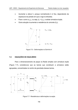 USP – EESC – Departamento de Engenharia de Estruturas Flexão simples na ruína: equações
7.5
• Aumentar a altura h, porque normalmente b é fixo, dependendo da
espessura da parede em que a viga é embutida;
• Fixar x como xlim34, ou seja, βx = βx34, e adotar armadura dupla;
• Outra solução é aumentar a resistência do concreto (fck).
sε sε εyd0 <
d
x
cuε
cuε = 3,5‰
<
Figura 7.6 – Deformações no Domínio 4
7.4 EQUAÇÕES DE EQUILÍBRIO
Para o dimensionamento de peças na flexão simples com armadura dupla
(Figura 7.7), considera-se que as barras que constituem a armadura estão
agrupadas, concentradas no centro de gravidade dessas barras.
= 3,5‰ε cdσ
sε
sε
R'
R
M
d'
A
A'
b
d
h
x
y = 0,8xs
d
s
s
c
s
'
c
Figura 7.7 - Resistências e deformações na seção
 