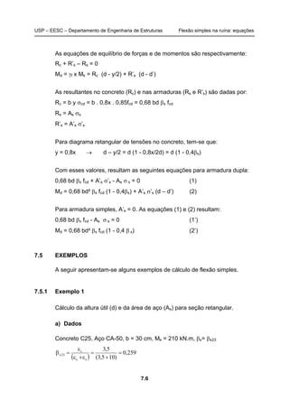 USP – EESC – Departamento de Engenharia de Estruturas Flexão simples na ruína: equações
7.6
As equações de equilíbrio de forças e de momentos são respectivamente:
Rc + R’s – Rs = 0
Md = γf x Mk = Rc (d - y/2) + R’s (d - d’)
As resultantes no concreto (Rc) e nas armaduras (Rs e R’s) são dadas por:
Rc = b y σcd = b . 0,8x . 0,85fcd = 0,68 bd βx fcd
Rs = As σs
R’s = A’s σ’s
Para diagrama retangular de tensões no concreto, tem-se que:
y = 0,8x → d – y/2 = d (1 - 0,8x/2d) = d (1 - 0,4βx)
Com esses valores, resultam as seguintes equações para armadura dupla:
0,68 bd βx fcd + A’s σ’s - As σ s = 0 (1)
Md = 0,68 bd² βx fcd (1 - 0,4βx) + A’s σ’s (d – d’) (2)
Para armadura simples, A’s = 0. As equações (1) e (2) resultam:
0,68 bd βx fcd - As σ s = 0 (1’)
Md = 0,68 bd² βx fcd (1 - 0,4 β x) (2’)
7.5 EXEMPLOS
A seguir apresentam-se alguns exemplos de cálculo de flexão simples.
7.5.1 Exemplo 1
Cálculo da altura útil (d) e da área de aço (As) para seção retangular.
a) Dados
Concreto C25, Aço CA-50, b = 30 cm, Mk = 210 kN.m, βx= βx23
( )
259,0
)105,3(
5,3
sc
c
23x =
+
=
ε+ε
ε
=β
 