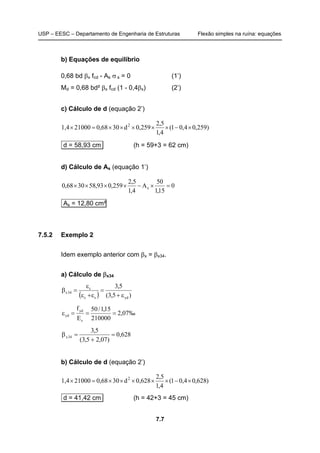 USP – EESC – Departamento de Engenharia de Estruturas Flexão simples na ruína: equações
7.7
b) Equações de equilíbrio
0,68 bd βx fcd - As σ s = 0 (1’)
Md = 0,68 bd² βx fcd (1 - 0,4βx) (2’)
c) Cálculo de d (equação 2’)
)259,04,01(
4,1
5,2
d21,4 2
×−××0,259××30×0,68=1000×
d = 58,93 cm (h = 59+3 = 62 cm)
d) Cálculo de As (equação 1’)
0
15,1
50
A
4,1
5,2
259,093,583068,0 s =×−××××
As = 12,80 cm²
7.5.2 Exemplo 2
Idem exemplo anterior com βx = βx34.
a) Cálculo de βx34
( ) )5,3(
5,3
ydsc
c
34x
ε+
=
ε+ε
ε
=β
‰07,2
210000
15,1/50
E
f
s
yd
yd ===ε
628,0
)07,25,3(
5,3
34x =
+
=β
b) Cálculo de d (equação 2’)
)628,04,01(
4,1
5,2
628d21,4 2
×−××0,××30×0,68=1000×
d = 41,42 cm (h = 42+3 = 45 cm)
 