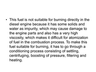 • This fuel is not suitable for burning directly in the
diesel engine because it has some solids and
water as impurity, which may cause damage to
the engine parts and also has a very high
viscosity, which makes it difficult for atomization
of fuel in the combustion process. To make this
fuel suitable for burning, it has to go through a
conditioning process consisting of settling,
centrifuging, boosting of pressure, filtering and
heating.
 