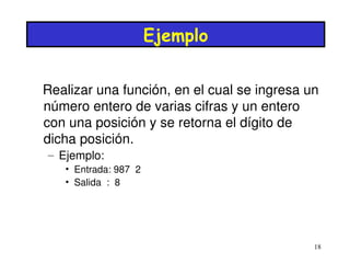 Ejemplo


Realizar una función, en el cual se ingresa un 
número entero de varias cifras y un entero 
con una posición y se retorna el dígito de 
dicha posición.
– Ejemplo:
   • Entrada: 987  2
   • Salida  :  8




                                             18
 