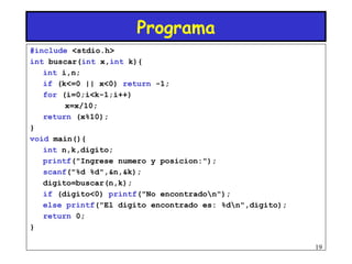 Programa
#include <stdio.h>
int buscar(int x,int k){
   int i,n;
   if (k<=0 || x<0) return -1;
   for (i=0;i<k-1;i++)
        x=x/10;
   return (x%10);
}
void main(){
   int n,k,digito;
   printf("Ingrese numero y posicion:");
   scanf("%d %d",&n,&k);
   digito=buscar(n,k);
   if (digito<0) printf("No encontradon");
   else printf("El digito encontrado es: %dn",digito);
   return 0;
}

                                                          19
 