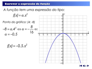 Escrever a expressão da função

A função tem uma expressão do tipo:
        f(x) = a.x2
Ponto do gráfico: (4; -8)
                 8
−8 = a.4 ⇔ a = − ⇔
         2

                16
 a = −0,5


   f(x) = −0,5.x   2




                                      22
 