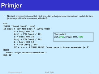Programiranje 1 PMF Split 11
Primjer
• Napisati program koji će učitati cijeli broj. Ako je broj četveroznamenkast, ispitati da li mu
je suma prve i treće znamenka jednaka 8.
CLS
INPUT "Unesi broj"; broj
IF broj > 999 AND broj < 10000 THEN
d = broj MOD 10
broj = FIX(broj / 10)
c = broj MOD 10
broj = FIX(broj / 10)
b = broj MOD 10
a = FIX(broj / 10)
IF a + c = 8 THEN PRINT "suma prve i trece znamenke je 8"
ELSE
PRINT "nije cetveroznamenkast!"
END IF
Test podaci:
254, 2768, 87623, 1111, 4849
 