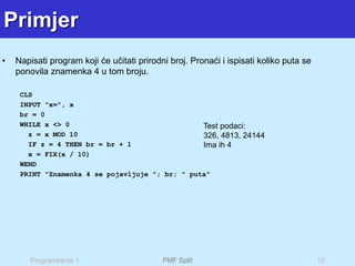 Programiranje 1 PMF Split 12
Primjer
• Napisati program koji će učitati prirodni broj. Pronaći i ispisati koliko puta se
ponovila znamenka 4 u tom broju.
CLS
INPUT "x=", x
br = 0
WHILE x <> 0
z = x MOD 10
IF z = 4 THEN br = br + 1
x = FIX(x / 10)
WEND
PRINT "Znamenka 4 se pojavljuje "; br; " puta"
Test podaci:
326, 4813, 24144
Ima ih 4
 