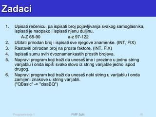 Programiranje 1 PMF Split 16
Zadaci
1. Upisati rečenicu, pa ispisati broj pojavljivanja svakog samoglasnika,
ispisati je naopako i ispisati njenu duljinu.
A-Z 65-90 a-z 97-122
2. Učitati prirodan broj i ispisati sve njegove znamenke. (INT, FIX)
3. Rastaviti prirodan broj na proste faktore. (INT, FIX)
4. Ispisati sumu svih dvoznamenkastih prostih brojeva.
5. Napravi program koji traži da uneseš ime i prezime u jednu string
varijablu i onda ispiši svako slovo iz string varijable jedno ispod
drugog.
6. Napravi program koji traži da uneseš neki string u varijablu i onda
zamijeni znakove u string varijabli.
("QBasic" -> "cisaBQ")
 
