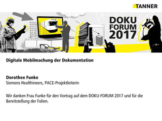 Digitale Mobilmachung der Dokumentation
Dorothee Funke
Siemens Healthineers, PACE-Projektleiterin
Wir danken Frau Funke für den Vortrag auf dem DOKU-FORUM 2017 und für die
Bereitstellung der Folien.
 