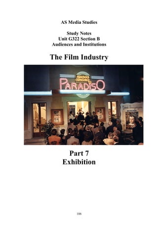 AS Media Studies

      Study Notes
  Unit G322 Section B
Audiences and Institutions

The Film Industry




      Part 7
    Exhibition




           106
 