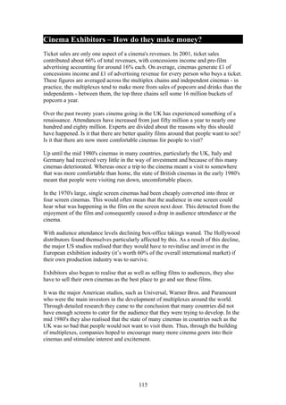 Cinema Exhibitors – How do they make money?
Ticket sales are only one aspect of a cinema's revenues. In 2001, ticket sales
contributed about 66% of total revenues, with concessions income and pre-film
advertising accounting for around 16% each. On average, cinemas generate £1 of
concessions income and £1 of advertising revenue for every person who buys a ticket.
These figures are averaged across the multiplex chains and independent cinemas - in
practice, the multiplexes tend to make more from sales of popcorn and drinks than the
independents - between them, the top three chains sell some 16 million buckets of
popcorn a year.

Over the past twenty years cinema going in the UK has experienced something of a
renaissance. Attendances have increased from just fifty million a year to nearly one
hundred and eighty million. Experts are divided about the reasons why this should
have happened. Is it that there are better quality films around that people want to see?
Is it that there are now more comfortable cinemas for people to visit?

Up until the mid 1980's cinemas in many countries, particularly the UK, Italy and
Germany had received very little in the way of investment and because of this many
cinemas deteriorated. Whereas once a trip to the cinema meant a visit to somewhere
that was more comfortable than home, the state of British cinemas in the early 1980's
meant that people were visiting run down, uncomfortable places.

In the 1970's large, single screen cinemas had been cheaply converted into three or
four screen cinemas. This would often mean that the audience in one screen could
hear what was happening in the film on the screen next door. This detracted from the
enjoyment of the film and consequently caused a drop in audience attendance at the
cinema.

With audience attendance levels declining box-office takings waned. The Hollywood
distributors found themselves particularly affected by this. As a result of this decline,
the major US studios realised that they would have to revitalise and invest in the
European exhibition industry (it’s worth 60% of the overall international market) if
their own production industry was to survive.

Exhibitors also begun to realise that as well as selling films to audiences, they also
have to sell their own cinemas as the best place to go and see these films.

It was the major American studios, such as Universal, Warner Bros. and Paramount
who were the main investors in the development of multiplexes around the world.
Through detailed research they came to the conclusion that many countries did not
have enough screens to cater for the audience that they were trying to develop. In the
mid 1980's they also realised that the state of many cinemas in countries such as the
UK was so bad that people would not want to visit them. Thus, through the building
of multiplexes, companies hoped to encourage many more cinema goers into their
cinemas and stimulate interest and excitement.




                                           115
 