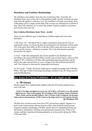 Distributor and Exhibitor Relationships

The distributor and exhibitor share the risk of marketing films. Generally, the
distributor bears more of the risk if a film performs badly, but they normally also gain
more from the upside if a film does well. The distributor will make more money from
a film doing well in a single cinema than if the revenues are split between a number of
sites. They will, therefore, try to restrict the number of prints available to maximise
their income from each site.

How Exhibitor/Distributor Deals Work…briefly!

There are three different types of deal that an exhibitor might enter into with a
distributor:

i) The House Nut - The House Nut is a figure calculated to represent the costs of
running the cinema. In a house nut deal, the rental paid to the distributor will be either
25% of the gross Box Office or 90% of the Box Office minus the house nut (what it
cost to run the cinema) – whichever is greater. This is the deal structure generally
favoured by the majors.

ii) Scale - Under this arrangement, the amount payable to the distributor rises
according to the amount that Box Office exceeds a pre-set break figure, which is often
capped at 50%. Exhibitors will often offer guaranteed minimum payments and the
parties may agree special terms to cover overages if the film performs particularly
well. This structure is often used by independent distributors.

iii) Percentage - Finally, the parties might agree a straight percentage split of the Box
Office. This type of deal is becoming increasingly common in the UK, being used for
expected blockbusters.

Key Issues in Cinema Exhibition – it’s as simple as abc

   a. 3D cinema
Modern digital 3D is fundamentally different from the 3D cinema audiences have
seen in the past.

   Of the 2,714 high-end digital screens in the UK in 2011, 1,475 (54%) were 3D-capable
  digital screens. Some of the popular 3D screenings in 2011 included Arthur Christmas,
   Harry Potter and the Deathly Hallows: Part 2, Pirates of the Caribbean: On Stranger
Tides and two documentaries, TT3D: Closer to the Edge and Cave of Forgotten Dreams.
                                                                     BFI Handbook 2012

3D films have existed in some form since 1915, but had been largely relegated to a
niche in the motion picture industry because of the costly hardware and processes
required to produce and display a 3D film, and the lack of a standardized format for
the business. Nonetheless, 3D films were prominently featured in the 1950s in US
cinema, and later experienced fleeting popularity at various points during the 1960s,
1970s and 1980s.




                                           116
 