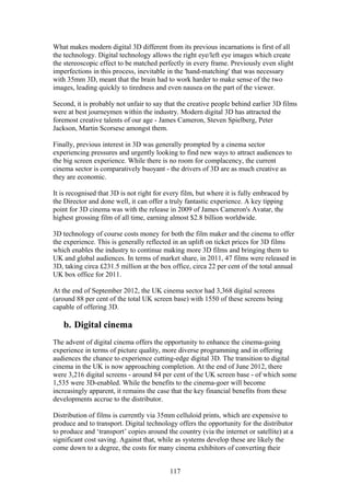 What makes modern digital 3D different from its previous incarnations is first of all
the technology. Digital technology allows the right eye/left eye images which create
the stereoscopic effect to be matched perfectly in every frame. Previously even slight
imperfections in this process, inevitable in the 'hand-matching' that was necessary
with 35mm 3D, meant that the brain had to work harder to make sense of the two
images, leading quickly to tiredness and even nausea on the part of the viewer.

Second, it is probably not unfair to say that the creative people behind earlier 3D films
were at best journeymen within the industry. Modern digital 3D has attracted the
foremost creative talents of our age - James Cameron, Steven Spielberg, Peter
Jackson, Martin Scorsese amongst them.

Finally, previous interest in 3D was generally prompted by a cinema sector
experiencing pressures and urgently looking to find new ways to attract audiences to
the big screen experience. While there is no room for complacency, the current
cinema sector is comparatively buoyant - the drivers of 3D are as much creative as
they are economic.

It is recognised that 3D is not right for every film, but where it is fully embraced by
the Director and done well, it can offer a truly fantastic experience. A key tipping
point for 3D cinema was with the release in 2009 of James Cameron's Avatar, the
highest grossing film of all time, earning almost $2.8 billion worldwide.

3D technology of course costs money for both the film maker and the cinema to offer
the experience. This is generally reflected in an uplift on ticket prices for 3D films
which enables the industry to continue making more 3D films and bringing them to
UK and global audiences. In terms of market share, in 2011, 47 films were released in
3D, taking circa £231.5 million at the box office, circa 22 per cent of the total annual
UK box office for 2011.

At the end of September 2012, the UK cinema sector had 3,368 digital screens
(around 88 per cent of the total UK screen base) with 1550 of these screens being
capable of offering 3D.

   b. Digital cinema
The advent of digital cinema offers the opportunity to enhance the cinema-going
experience in terms of picture quality, more diverse programming and in offering
audiences the chance to experience cutting-edge digital 3D. The transition to digital
cinema in the UK is now approaching completion. At the end of June 2012, there
were 3,216 digital screens - around 84 per cent of the UK screen base - of which some
1,535 were 3D-enabled. While the benefits to the cinema-goer will become
increasingly apparent, it remains the case that the key financial benefits from these
developments accrue to the distributor.

Distribution of films is currently via 35mm celluloid prints, which are expensive to
produce and to transport. Digital technology offers the opportunity for the distributor
to produce and ‘transport’ copies around the country (via the internet or satellite) at a
significant cost saving. Against that, while as systems develop these are likely the
come down to a degree, the costs for many cinema exhibitors of converting their


                                           117
 