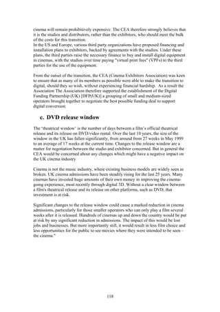 cinema will remain prohibitively expensive. The CEA therefore strongly believes that
it is the studios and distributors, rather than the exhibitors, who should meet the bulk
of the costs for this transition.
In the US and Europe, various third party organizations have proposed financing and
installation plans to exhibitors, backed by agreements with the studios. Under these
plans, the third parties raise the necessary finance to buy and install digital equipment
in cinemas, with the studios over time paying "virtual print fees" (VPFs) to the third
parties for the use of the equipment.

From the outset of the transition, the CEA (Cinema Exhibitors Association) was keen
to ensure that as many of its members as possible were able to make the transition to
digital, should they so wish, without experiencing financial hardship. As a result the
Association The Association therefore supported the establishment of the Digital
Funding Partnership (UK) [DFP(UK)] a grouping of small and medium-sized
operators brought together to negotiate the best possible funding deal to support
digital conversion.

   c. DVD release window
The ‘theatrical window’ is the number of days between a film’s official theatrical
release and its release on DVD/video rental. Over the last 10 years, the size of the
window in the UK has fallen significantly, from around from 27 weeks in May 1999
to an average of 17 weeks at the current time. Changes to the release window are a
matter for negotiation between the studio and exhibitor concerned. But in general the
CEA would be concerned about any changes which might have a negative impact on
the UK cinema industry

Cinema is not the music industry, where existing business models are widely seen as
broken. UK cinema admissions have been steadily rising for the last 25 years. Many
cinemas have invested huge amounts of their own money in improving the cinema-
going experience, most recently through digital 3D. Without a clear window between
a film's theatrical release and its release on other platforms, such as DVD, that
investment is at risk.

Significant changes to the release window could cause a marked reduction in cinema
admissions, particularly for those smaller operators who can only play a film several
weeks after it is released. Hundreds of cinemas up and down the country would be put
at risk by any significant reduction in admissions. The impact of this would be lost
jobs and businesses. But more importantly still, it would result in less film choice and
less opportunities for the public to see movies where they were intended to be seen –
the cinema."




                                          118
 