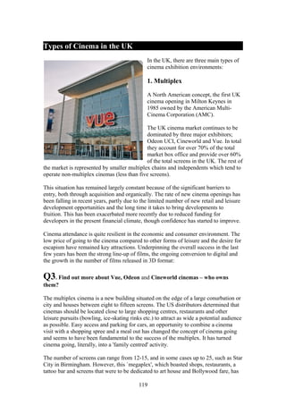 Types of Cinema in the UK
                                               In the UK, there are three main types of
                                               cinema exhibition environments:

                                               1. Multiplex

                                               A North American concept, the first UK
                                               cinema opening in Milton Keynes in
                                               1985 owned by the American Multi-
                                               Cinema Corporation (AMC).

                                             The UK cinema market continues to be
                                             dominated by three major exhibitors;
                                             Odeon UCI, Cineworld and Vue. In total
                                             they account for over 70% of the total
                                             market box office and provide over 60%
                                             of the total screens in the UK. The rest of
the market is represented by smaller multiplex chains and independents which tend to
operate non-multiplex cinemas (less than five screens).

This situation has remained largely constant because of the significant barriers to
entry, both through acquisition and organically. The rate of new cinema openings has
been falling in recent years, partly due to the limited number of new retail and leisure
development opportunities and the long time it takes to bring developments to
fruition. This has been exacerbated more recently due to reduced funding for
developers in the present financial climate, though confidence has started to improve.

Cinema attendance is quite resilient in the economic and consumer environment. The
low price of going to the cinema compared to other forms of leisure and the desire for
escapism have remained key attractions. Underpinning the overall success in the last
few years has been the strong line-up of films, the ongoing conversion to digital and
the growth in the number of films released in 3D format:

Q3. Find out more about Vue, Odeon and Cineworld cinemas – who owns
them?

The multiplex cinema is a new building situated on the edge of a large conurbation or
city and houses between eight to fifteen screens. The US distributors determined that
cinemas should be located close to large shopping centres, restaurants and other
leisure pursuits (bowling, ice-skating rinks etc.) to attract as wide a potential audience
as possible. Easy access and parking for cars, an opportunity to combine a cinema
visit with a shopping spree and a meal out has changed the concept of cinema going
and seems to have been fundamental to the success of the multiplex. It has turned
cinema going, literally, into a 'family centred' activity.

The number of screens can range from 12-15, and in some cases up to 25, such as Star
City in Birmingham. However, this `megaplex', which boasted shops, restaurants, a
tattoo bar and screens that were to be dedicated to art house and Bollywood fare, has

                                           119
 
