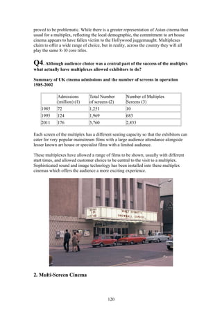 proved to be problematic. While there is a greater representation of Asian cinema than
usual for a multiplex, reflecting the local demographic, the commitment to art house
cinema appears to have fallen victim to the Hollywood juggernaught. Multiplexes
claim to offer a wide range of choice, but in reality, across the country they will all
play the same 8-10 core titles.

Q4. Although audience choice was a central part of the success of the multiplex
what actually have multiplexes allowed exhibitors to do?

Summary of UK cinema admissions and the number of screens in operation
1985-2002

             Admissions         Total Number         Number of Multiplex
             (million) (1)      of screens (2)       Screens (3)
    1985     72                 1,251                10
    1995     124                1,969                683
    2011     176                3,760                2,833

Each screen of the multiplex has a different seating capacity so that the exhibitors can
cater for very popular mainstream films with a large audience attendance alongside
lesser known art house or specialist films with a limited audience.

These multiplexes have allowed a range of films to be shown, usually with different
start times, and allowed customer choice to be central to the visit to a multiplex.
Sophisticated sound and image technology has been installed into these multiplex
cinemas which offers the audience a more exciting experience.




2. Multi-Screen Cinema



                                          120
 