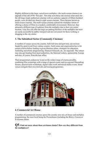 Slightly different to the large, out-of-town multiplex - the multi-screen cinema is an
upgrade of the old 1970s ‘flea-pits’. Not only were these old cinemas renovated, but
the old large single auditorium cinemas with an audience capacity of fifteen hundred
people, were divided into three to eight screen cinemas. These became known as
multi-screen cinemas. The multi-screen cinemas echoed the multiplex notion of
offering a choice of films in a modern, comfortable environment. However, they
attracted a different type of audience from the multiplex due to their city centre
location. Very few can offer the large car parking facilities of the multiplex but most
are easily accessible by public transport and are convenient for those working or
shopping in the city centre.

3. The Subsidised Sector (Community Cinemas)

A number of venues across the country, both full time and part time, are revenue
funded by grant in aid from various sources. Each venue and organisation has to hit
certain criteria before funding is given (business plans, strategies for education,
marketing and artistic programming, financial forecasts, etc. are required). The venues
may also get funding from local authorities, the National Lottery, sponsorship, Europe
and also, of course, from the box office.

Their programmers endeavour to put on the widest range of cinema possible,
combining film screenings with a range of special events such as regional filmmaking
forums, director/actor workshops, digital video work and mixed media events. Some
venues instigate their own festivals and touring programmes.




4. Commercial Art House

A number of commercial cinemas across the country now mix art house and multiplex
programming, the most local being the Picturehouse (including the Ritzy), Curzon or
Everyman chains.

Q5. Find out more about these art-house chains? How are they different from
the multiplexes?


                                          121
 