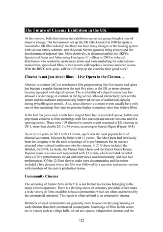 The Future of Cinema Exhibition in the UK
At the moment, both distribution and exhibition sectors are going though a time of
massive change. The Government set up the UK Film Council in 2000 to create a
'sustainable UK film industry' and there has been many changes in the funding system
with various lottery schemes, new Regional Screen agencies being created and the
development of regional Arts. More positively, as discussed earlier the UKFCs
Specialised Prints and Advertising Fund gave £1 million in 2003 to selected
distributors who wanted to create more prints and more marketing for selected non-
mainstream, specialised films, which in turn will hopefully increase audience access.
With the BBFC now gone, will the BFI step up and continue their good work?

Cinema is not just about films – Live Opera in the Cinema…

Alternative content (AC) or non-feature film programming like live theatre and opera
has become a regular feature over the past five years in the UK as more cinemas
become equipped with digital screens. The availability of a digital screen base has
allowed a wider range of content on the big screen, allowed interactivity between the
screen and the audience and potentially improved the use of auditorium capacity
during typically quiet periods. Also, since alternative content events usually have only
one or two screenings they tend to generate higher occupancy rates than feature films.

In the last few years such events have ranged from live or recorded operas, ballets and
pop music concerts to film screenings with live question and answer sessions and live
sporting events. There were 109 alternative content events screened in UK cinemas in
2011, more than double 2010’s 54 events, according to Screen Digest (Figure 10.4).

As in earlier years, in 2011 with 43 events, opera was the most popular form of
alternative content, followed by ballet with 17 events. The Met Opera had previously
been the company with the most screenings of its performances but its success
attracted other cultural institutions into the cinema. In 2011 these included the
Bolshoi, the ENO, La Scala, the Vienna State Opera and the Zurich Opera House.
Popular music was also well represented with 13 events, which included recorded
shows of live performances mixed with interviews and documentary, and also live
performances. Of the 12 films shown, eight were documentaries and the others
included a live element where the film was followed by a question and answer session
with members of the cast or production teams.

Community Cinema

The screening of feature films in the UK is not limited to cinemas belonging to the
major cinema operators. There is a thriving sector of voluntary providers which make
a wide variety of films available to local communities which are often underserved by
the commercial operators. This sector is often referred to as community cinema.

Members of local communities are generally more involved in the programming of
such cinemas than their commercial counterparts. Screenings of films in this sector
are in venues such as village halls, mixed arts spaces, independent cinemas and the

                                          122
 
