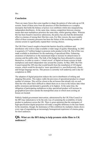 like.

Conclusion

There are many forces that come together to shape the pattern of what ends up on UK
screens. Some of these arise from the practices of film distribution as a complex
monopoly that holds the balance of power over exhibitors whilst also marginalizing
independent distributors. At the same time, intense competition between cinemas
means that most multiplexes prioritize the same titles, whilst ignoring others. Whereas
this has been found to maximize admissions, the policy has also had the detrimental
effect to cinemas of raising their film hire costs. For film viewers, the most notable
effect of these economic pressures has been the failure of the escalating number of
cinema screens to significantly expand their viewing choices.

The UK Film Council sought to breach the barriers faced by exhibitors and
distributors who wish to make available a wider range of quality filmmaking. In 2002
it acquired a £17 million budget to promote niche product in the UK. Part of this was
made available to distributors for the marketing of specialized films. Enhancing
awareness of alternatives to the mainstream helps to increase its attractiveness to
cinemas and the public alike. The bulk of the budget has been allocated to cinemas
themselves, in order to create a ‘virtual circuit’ of digital art house screens in both
multiplexes and small independent sites around the country. In May 2005, the Film
Council named the 209 sites that would benefit from the installation of 238 digital
screens, which would be devoted to ‘more specialised (i.e. non-Hollywood), classic,
and foreign language movies. This process is currently well underway and is due for
completion in 2006.

The adoption of digital projection reduces the cost to distributors of striking and
shipping film prints. This makes viable the provision of specialized product to a larger
number of cinemas. This will be a boon to the art houses that already rely on such
films but who often find it difficult to obtain them on or close to the release date when
public awareness and demand is generally at its highest. At the same time, the
obligation of participating multiplexes to play specialized product will increase its
geographical provision outside the metropolitan areas in which most existing art
houses are located.

Publicly funded government intervention, administered by the UK Film Council or
the BFI may indeed prove to be the only way of sustaining the availability of niche
product to audiences across the UK. There is great optimism that the emergence of
high-specification digital projection will make a tangible difference in the near future.
In the meantime, though, the dominance of film exhibition by multiplex chains shows
every sign of engendering an increasingly homogenized experience of cinema going
for most audiences.

Q6. What are the BFI doing to help promote niche films to UK
audiences?




                                          123
 