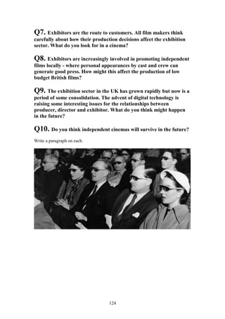 Q7. Exhibitors are the route to customers. All film makers think
carefully about how their production decisions affect the exhibition
sector. What do you look for in a cinema?

Q8. Exhibitors are increasingly involved in promoting independent
films locally - where personal appearances by cast and crew can
generate good press. How might this affect the production of low
budget British films?

Q9. The exhibition sector in the UK has grown rapidly but now is a
period of some consolidation. The advent of digital technology is
raising some interesting issues for the relationships between
producer, director and exhibitor. What do you think might happen
in the future?

Q10. Do you think independent cinemas will survive in the future?
Write a paragraph on each.




                                 124
 