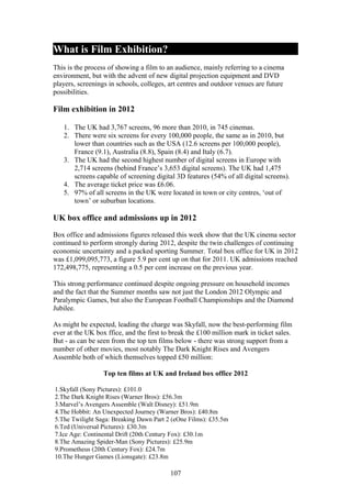 What is Film Exhibition?
This is the process of showing a film to an audience, mainly referring to a cinema
environment, but with the advent of new digital projection equipment and DVD
players, screenings in schools, colleges, art centres and outdoor venues are future
possibilities.

Film exhibition in 2012

   1. The UK had 3,767 screens, 96 more than 2010, in 745 cinemas.
   2. There were six screens for every 100,000 people, the same as in 2010, but
      lower than countries such as the USA (12.6 screens per 100,000 people),
      France (9.1), Australia (8.8), Spain (8.4) and Italy (6.7).
   3. The UK had the second highest number of digital screens in Europe with
      2,714 screens (behind France’s 3,653 digital screens). The UK had 1,475
      screens capable of screening digital 3D features (54% of all digital screens).
   4. The average ticket price was £6.06.
   5. 97% of all screens in the UK were located in town or city centres, ‘out of
      town’ or suburban locations.

UK box office and admissions up in 2012

Box office and admissions figures released this week show that the UK cinema sector
continued to perform strongly during 2012, despite the twin challenges of continuing
economic uncertainty and a packed sporting Summer. Total box office for UK in 2012
was £1,099,095,773, a figure 5.9 per cent up on that for 2011. UK admissions reached
172,498,775, representing a 0.5 per cent increase on the previous year.

This strong performance continued despite ongoing pressure on household incomes
and the fact that the Summer months saw not just the London 2012 Olympic and
Paralympic Games, but also the European Football Championships and the Diamond
Jubilee.

As might be expected, leading the charge was Skyfall, now the best-performing film
ever at the UK box ffice, and the first to break the £100 million mark in ticket sales.
But - as can be seen from the top ten films below - there was strong support from a
number of other movies, most notably The Dark Knight Rises and Avengers
Assemble both of which themselves topped £50 million:

                  Top ten films at UK and Ireland box office 2012

1.Skyfall (Sony Pictures): £101.0
2.The Dark Knight Rises (Warner Bros): £56.3m
3.Marvel’s Avengers Assemble (Walt Disney): £51.9m
4.The Hobbit: An Unexpected Journey (Warner Bros): £40.8m
5.The Twilight Saga: Breaking Dawn Part 2 (eOne Films): £35.5m
6.Ted (Universal Pictures): £30.3m
7.Ice Age: Continental Drift (20th Century Fox): £30.1m
8.The Amazing Spider-Man (Sony Pictures): £25.9m
9.Prometheus (20th Century Fox): £24.7m
10.The Hunger Games (Lionsgate): £23.8m

                                          107
 