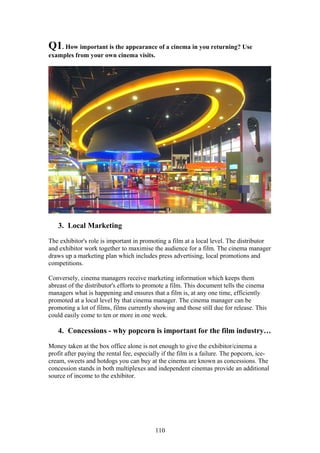 Q1. How important is the appearance of a cinema in you returning? Use
examples from your own cinema visits.




   3. Local Marketing

The exhibitor's role is important in promoting a film at a local level. The distributor
and exhibitor work together to maximise the audience for a film. The cinema manager
draws up a marketing plan which includes press advertising, local promotions and
competitions.

Conversely, cinema managers receive marketing information which keeps them
abreast of the distributor's efforts to promote a film. This document tells the cinema
managers what is happening and ensures that a film is, at any one time, efficiently
promoted at a local level by that cinema manager. The cinema manager can be
promoting a lot of films, films currently showing and those still due for release. This
could easily come to ten or more in one week.

   4. Concessions - why popcorn is important for the film industry…

Money taken at the box office alone is not enough to give the exhibitor/cinema a
profit after paying the rental fee, especially if the film is a failure. The popcorn, ice-
cream, sweets and hotdogs you can buy at the cinema are known as concessions. The
concession stands in both multiplexes and independent cinemas provide an additional
source of income to the exhibitor.




                                           110
 