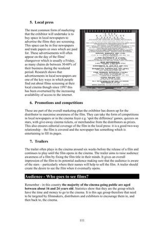 5. Local press

The most common form of marketing
that the exhibitor will undertake is to
buy space in local newspapers to
advertise the films they are screening.
This space can be in free newspapers
and trade papers or ones which are paid
for. These advertisements will often
appear on the day of the films'
changeover which is usually a Friday,
as many chains do between 30-60% of
their business during the weekend
period. Research shows that
advertisements in local newspapers are
one of the key ways in which people
find out about films screening at their
local cinema though since 1997 this
has been overturned by the increasing
availability of access to the internet.

   6. Promotions and competitions

These are part of the overall marketing plan the exhibitor has drawn up for the
distributor to maximise awareness of the film. They can take the form of competitions
in local newspapers or in the cinema foyer e.g. 'spot the difference' games, quizzes on
stars, with give-away cinema tickets, or merchandise from the distributors as prizes.
This also ensures editorial coverage of the film in the local press: it is a good two-way
relationship – the film is covered and the newspaper has something which is
entertaining to fill its pages.

   7. Trailers

The trailer often plays in the cinema around six weeks before the release of a film and
continues to play until the film opens in the cinema. The trailer aims to raise audience
awareness of a film by fixing the film title in their minds. It gives an overall
impression of the film to its potential audience making sure that the audience is aware
of the stars – particularly where their names will help to sell the film. A trailer should
create the desire to see the film when it eventually opens.

Audience - Who goes to see films?
Remember - in this country the majority of the cinema going public are aged
between about 16 and 24 years old. Statistics show that they are the group which
have the time and money to go to the cinema. It is this age group therefore that need
to be targeted by filmmakers, distributors and exhibitors to encourage them in, and
then back to, the cinema.




                                           111
 