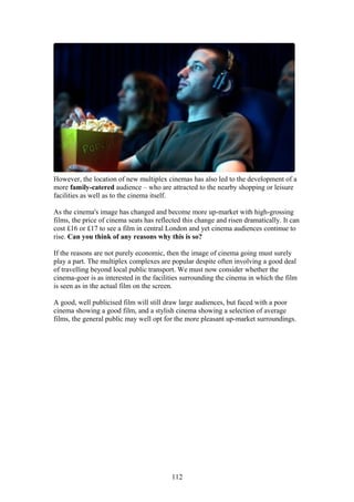 However, the location of new multiplex cinemas has also led to the development of a
more family-catered audience – who are attracted to the nearby shopping or leisure
facilities as well as to the cinema itself.

As the cinema's image has changed and become more up-market with high-grossing
films, the price of cinema seats has reflected this change and risen dramatically. It can
cost £16 or £17 to see a film in central London and yet cinema audiences continue to
rise. Can you think of any reasons why this is so?

If the reasons are not purely economic, then the image of cinema going must surely
play a part. The multiplex complexes are popular despite often involving a good deal
of travelling beyond local public transport. We must now consider whether the
cinema-goer is as interested in the facilities surrounding the cinema in which the film
is seen as in the actual film on the screen.

A good, well publicised film will still draw large audiences, but faced with a poor
cinema showing a good film, and a stylish cinema showing a selection of average
films, the general public may well opt for the more pleasant up-market surroundings.




                                          112
 