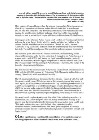 network will see up to 250 screens in up to 150 cinemas fitted with digital projectors
  capable of displaying high definition images. The new network will double the world's
total of digital screens. Cinemas will be given the film on a portable hard drive and they
                                          will then copy the content to a computer server.
                                                                    (BBC News Feb 2005)

More recently, Cineworld snapped up the arthouse cinema chain Picturehouse, owner
of the Ritzy cinema in south London and the Phoenix in Oxford, in a deal worth
£47.3m. The deal unites two very different cinema chains, with Picturehouse's films
catering for an older, more highbrow audience while Cineworld's mass-market
multiplexes tend to attract 18- to 24-year-olds interested in the latest 3D blockbusters.

Cinemagoers at the Clapham Picture House, south London, on Thursday night did not
welcome the news. Rachel Smith, who lives locally and takes her children to the
cinema, feared it would become less independent. "I think it's awful," she said.
"Cineworld is big and faceless and cold. The Ritzy and the Picture House are not like
that at all. The staff have really good film knowledge and are warm and personable."

The multiplex giant, which runs 80 cinemas nationwide, stressed nothing would
change at Picturehouse under the new ownership. It pledged to run Picturehouse as a
separate entity, with all 750 staff staying on. But Cineworld's financial clout will
enable the indie chain, Britain's biggest independent, to open 10 cinemas from 2014.
The news coincided with the opening of Picturehouse's 21st cinema, The Duke's at the
Komedia cabaret venue in Brighton.

The deal includes the distribution arm Picturehouse Entertainment, which launched in
2010 with the £200,000 grossing My Afternoons With Margueritte and the bittersweet
comedy Liberal Arts, which was released recently.

The UK cinema market is now dominated by three players – Odeon & UCI, Vue and
Cineworld – which control 70% between them. Private equity-owned Vue bought a
rival, Apollo, for £20m in May while the financier Guy Hands bought Odeon and UCI
in 2004 and merged them to create Britain's biggest operator. Picturehouse had sales
of £30.3m last year and a pretax profit of £2.5m. Bowcock believes the acquisition
will create value for Cineworld shareholders. "It's profitable, there is demand for it.
The population is getting older and people are spending more money on leisure time."

Cineworld, which employs 4,000 people, has raised £16m by issuing new shares to
fund the deal, and Goleby has put £1m of her money into the share placing. City
analysts said the move made sense for Cineworld. Investec analyst Steve Liechti said:
"This looks an interesting move into the high value, older demographic,
individual/arthouse cinema market and adds a new growth segment. We believe
Cineworld can add material value to Picturehouse given its balance sheet strength and
buying power."

Q2. How significant do you think this consolidation of the exhibition market
into 3 big players will be to audiences? What will it allow exhibitors to do?




                                          114
 