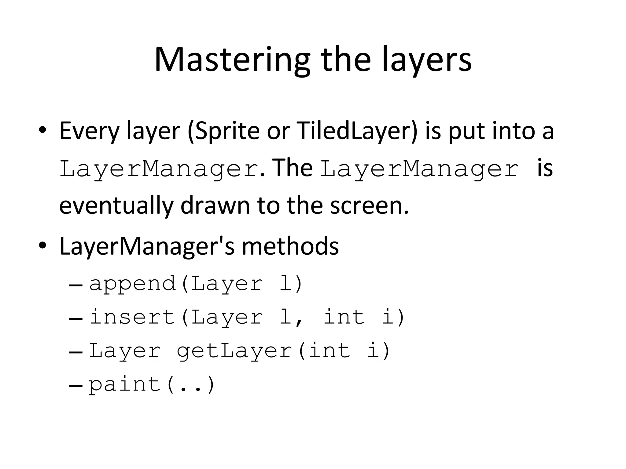 Mastering the layers Every layer (Sprite or TiledLayer) is put into a LayerManager . The LayerManager is eventually drawn to the screen. LayerManager's methods append(Layer l) insert(Layer l, int i) Layer getLayer(int i) paint(..) 