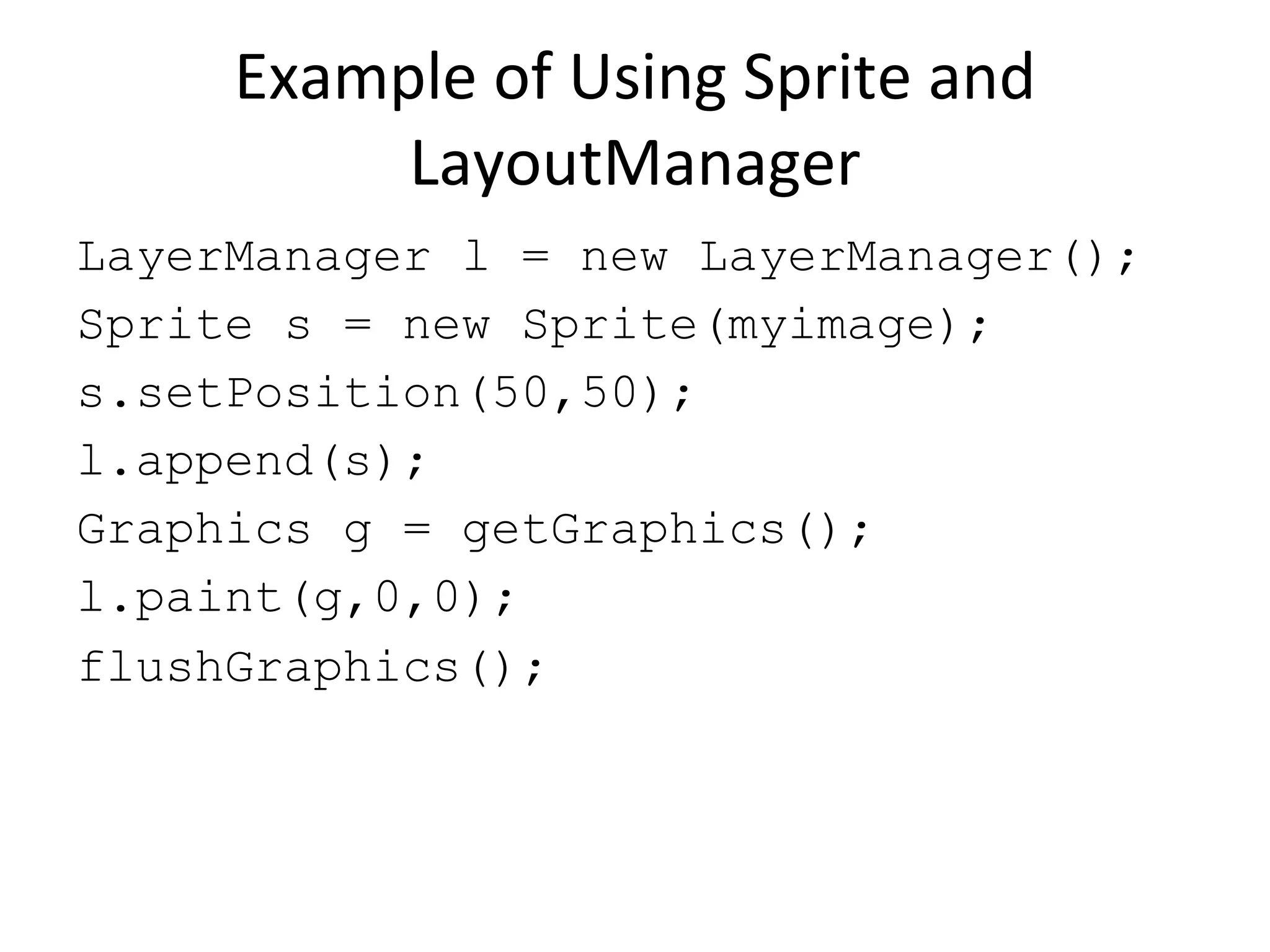 Example of Using Sprite and LayoutManager LayerManager l = new LayerManager(); Sprite s = new Sprite(myimage); s.setPosition(50,50); l.append(s); Graphics g = getGraphics(); l.paint(g,0,0); flushGraphics(); 