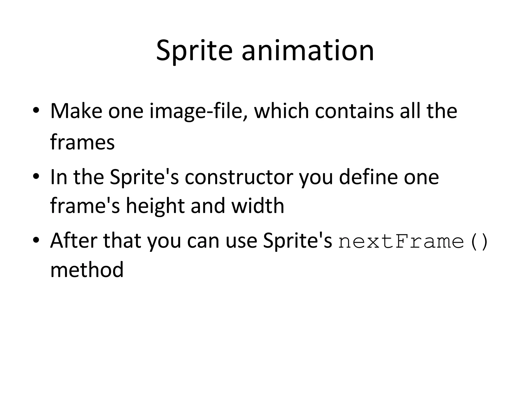 Sprite animation Make one image-file, which contains all the frames In the Sprite's constructor you define one frame's height and width After that you can use Sprite's nextFrame() method 