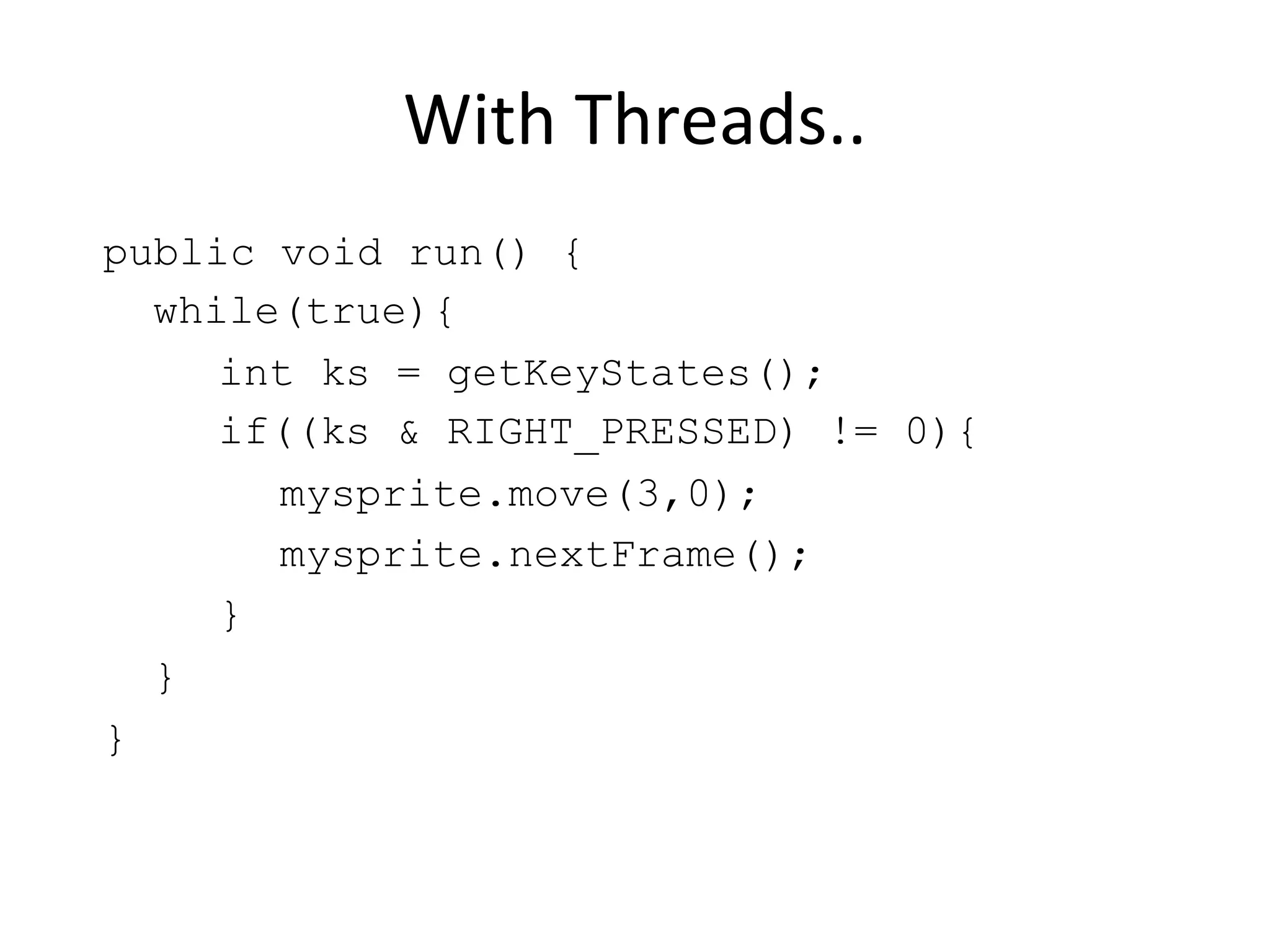 With Threads.. public void run() { while(true){ int ks = getKeyStates(); if((ks & RIGHT_PRESSED) != 0){ mysprite.move(3,0); mysprite.nextFrame(); } } } 