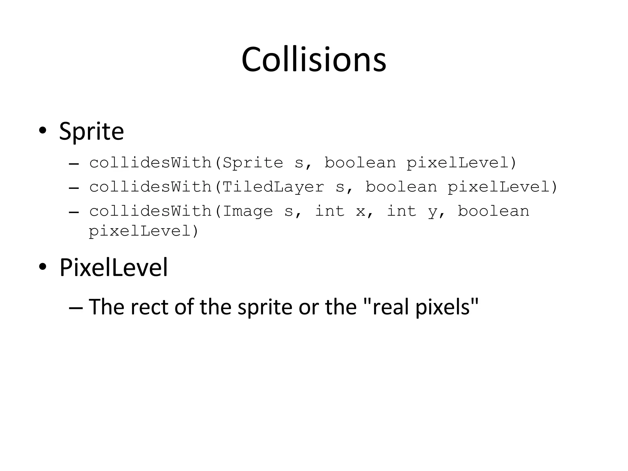 Collisions Sprite collidesWith(Sprite s, boolean pixelLevel) collidesWith(TiledLayer s, boolean pixelLevel) collidesWith(Image s, int x, int y, boolean pixelLevel) PixelLevel The rect of the sprite or the &quot;real pixels&quot; 