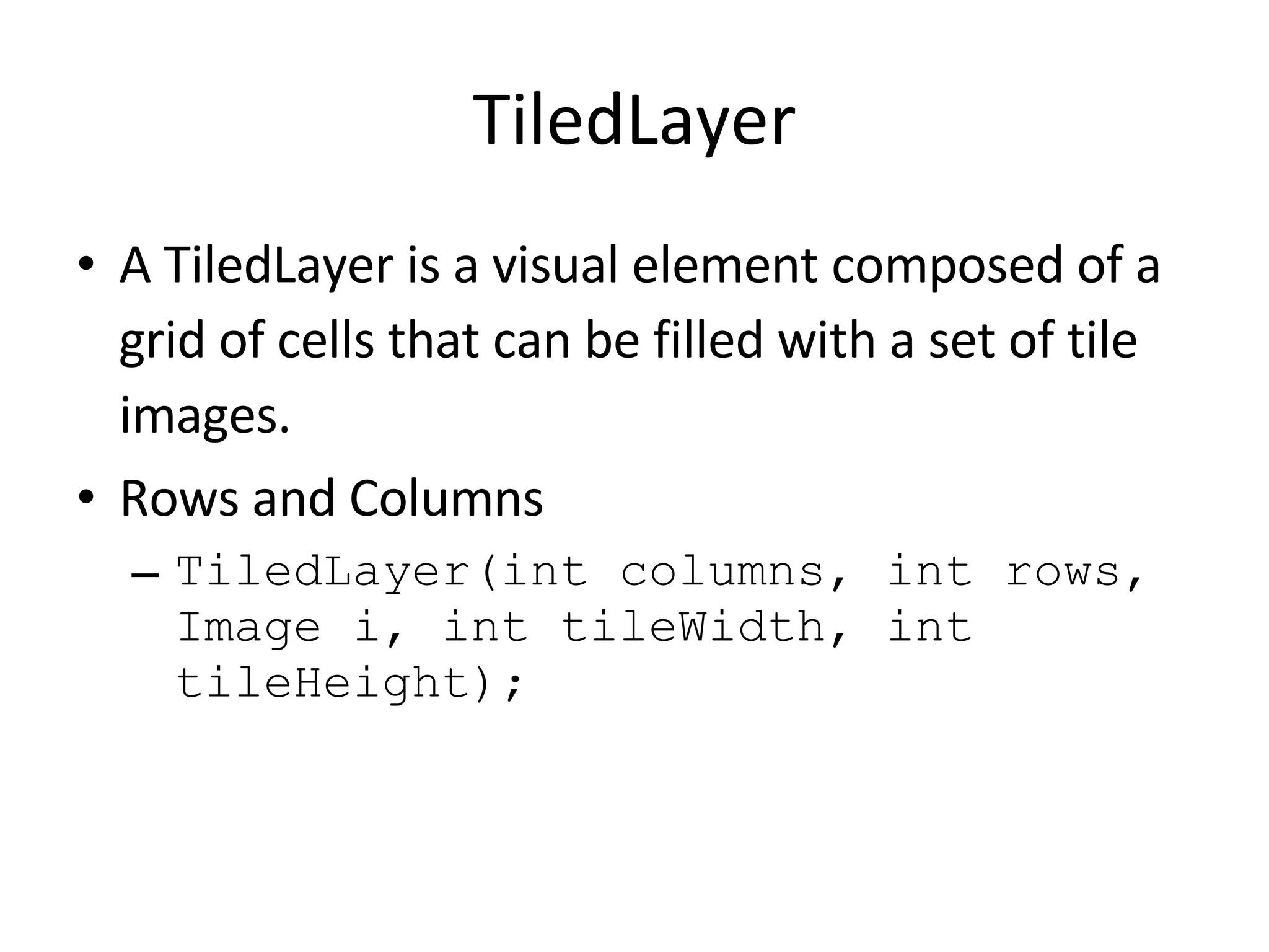 TiledLayer A TiledLayer is a visual element composed of a grid of cells that can be filled with a set of tile images. Rows and Columns TiledLayer(int columns, int rows, Image i, int tileWidth, int tileHeight); 