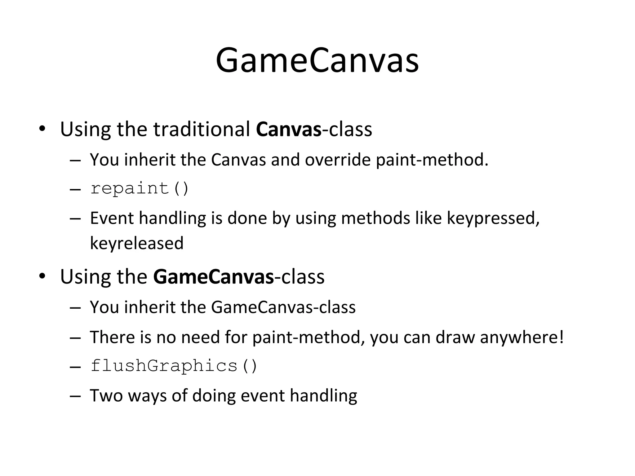 GameCanvas Using the traditional Canvas -class You inherit the Canvas and override paint-method. repaint() Event handling is done by using methods like keypressed, keyreleased Using the GameCanvas -class You inherit the GameCanvas-class There is no need for paint-method, you can draw anywhere! flushGraphics() Two ways of doing event handling 