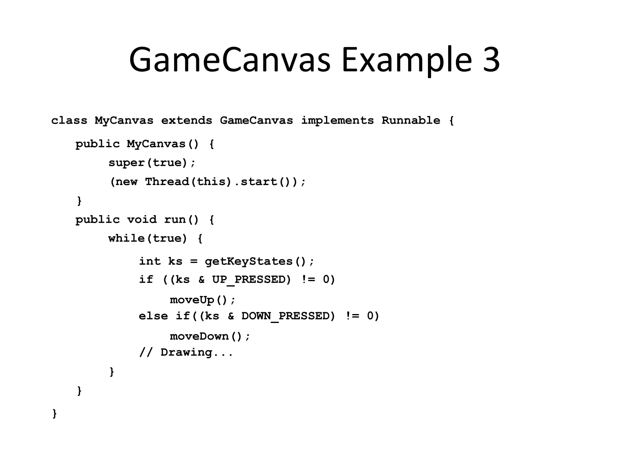 GameCanvas Example 3 class MyCanvas extends GameCanvas implements Runnable { public MyCanvas() { super(true); (new Thread(this).start()); } public void run() { while(true) { int ks = getKeyStates(); if ((ks & UP_PRESSED) != 0) moveUp(); else if((ks & DOWN_PRESSED) != 0) moveDown(); // Drawing... } } } 