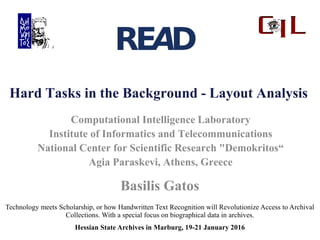 Hard Tasks in the Background - Layout Analysis
Technology meets Scholarship, or how Handwritten Text Recognition will Revolutionize Access to Archival
Collections. With a special focus on biographical data in archives.
Hessian State Archives in Marburg, 19-21 January 2016
Computational Intelligence Laboratory
Institute of Informatics and Telecommunications
National Center for Scientific Research "Demokritos“
Agia Paraskevi, Athens, Greece
Basilis Gatos
 