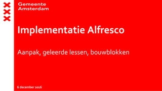 Implementatie Alfresco
Aanpak, geleerde lessen, bouwblokken
6 december 2016
 