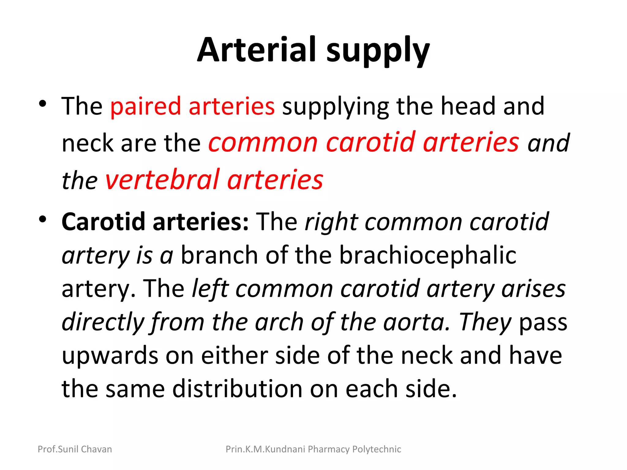 Prof.Sunil Chavan Prin.K.M.Kundnani Pharmacy Polytechnic
Arterial supply
• The paired arteries supplying the head and
neck are the common carotid arteries and
the vertebral arteries
• Carotid arteries: The right common carotid
artery is a branch of the brachiocephalic
artery. The left common carotid artery arises
directly from the arch of the aorta. They pass
upwards on either side of the neck and have
the same distribution on each side.
 
