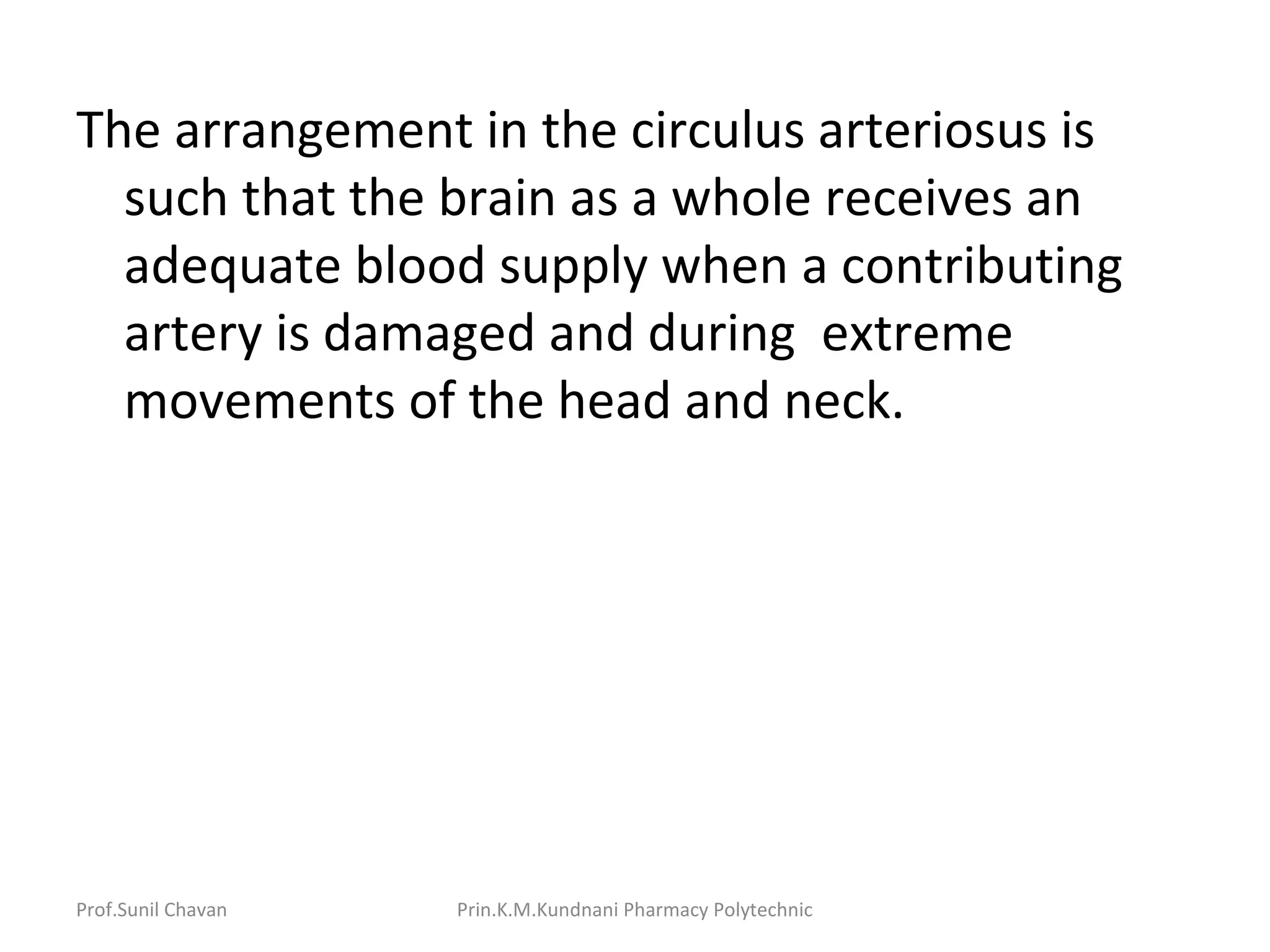 Prof.Sunil Chavan Prin.K.M.Kundnani Pharmacy Polytechnic
The arrangement in the circulus arteriosus is
such that the brain as a whole receives an
adequate blood supply when a contributing
artery is damaged and during extreme
movements of the head and neck.
 