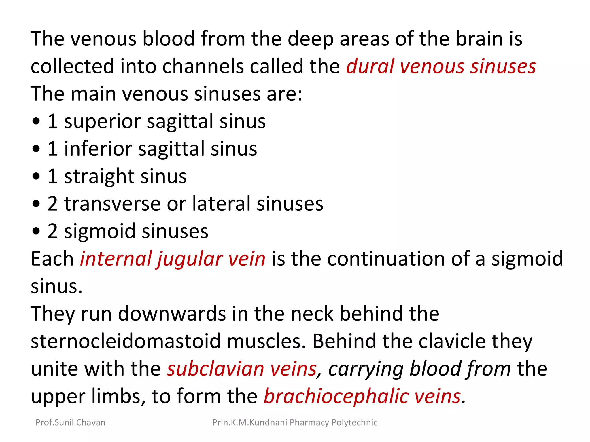 Prof.Sunil Chavan Prin.K.M.Kundnani Pharmacy Polytechnic
The venous blood from the deep areas of the brain is
collected into channels called the dural venous sinuses
The main venous sinuses are:
• 1 superior sagittal sinus
• 1 inferior sagittal sinus
• 1 straight sinus
• 2 transverse or lateral sinuses
• 2 sigmoid sinuses
Each internal jugular vein is the continuation of a sigmoid
sinus.
They run downwards in the neck behind the
sternocleidomastoid muscles. Behind the clavicle they
unite with the subclavian veins, carrying blood from the
upper limbs, to form the brachiocephalic veins.
 