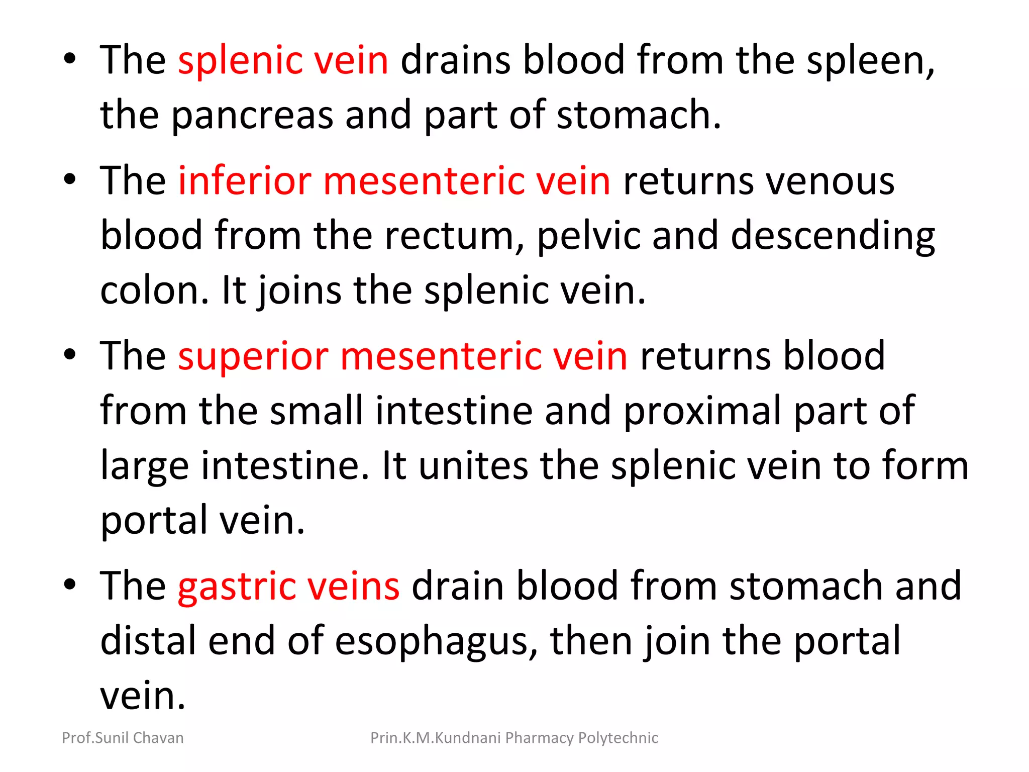 • The splenic vein drains blood from the spleen,
the pancreas and part of stomach.
• The inferior mesenteric vein returns venous
blood from the rectum, pelvic and descending
colon. It joins the splenic vein.
• The superior mesenteric vein returns blood
from the small intestine and proximal part of
large intestine. It unites the splenic vein to form
portal vein.
• The gastric veins drain blood from stomach and
distal end of esophagus, then join the portal
vein.
Prof.Sunil Chavan Prin.K.M.Kundnani Pharmacy Polytechnic
 