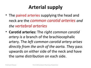 Prof.Sunil Chavan Prin.K.M.Kundnani Pharmacy Polytechnic
Arterial supply
• The paired arteries supplying the head and
neck are the common carotid arteries and
the vertebral arteries
• Carotid arteries: The right common carotid
artery is a branch of the brachiocephalic
artery. The left common carotid artery arises
directly from the arch of the aorta. They pass
upwards on either side of the neck and have
the same distribution on each side.
 