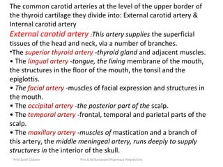 Prof.Sunil Chavan Prin.K.M.Kundnani Pharmacy Polytechnic
The common carotid arteries at the level of the upper border of
the thyroid cartilage they divide into: External carotid artery &
Internal carotid artery
External carotid artery :This artery supplies the superficial
tissues of the head and neck, via a number of branches.
•The superior thyroid artery -thyroid gland and adjacent muscles.
• The lingual artery -tongue, the lining membrane of the mouth,
the structures in the floor of the mouth, the tonsil and the
epiglottis.
• The facial artery -muscles of facial expression and structures in
the mouth.
• The occipital artery -the posterior part of the scalp.
• The temporal artery -frontal, temporal and parietal parts of the
scalp.
• The maxillary artery -muscles of mastication and a branch of
this artery, the middle meningeal artery, runs deeply to supply
structures in the interior of the skull.
 