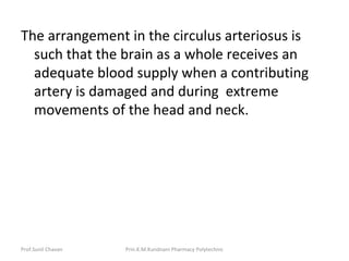 Prof.Sunil Chavan Prin.K.M.Kundnani Pharmacy Polytechnic
The arrangement in the circulus arteriosus is
such that the brain as a whole receives an
adequate blood supply when a contributing
artery is damaged and during extreme
movements of the head and neck.
 