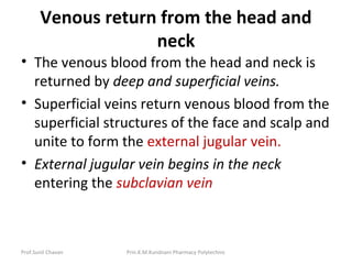 Prof.Sunil Chavan Prin.K.M.Kundnani Pharmacy Polytechnic
Venous return from the head and
neck
• The venous blood from the head and neck is
returned by deep and superficial veins.
• Superficial veins return venous blood from the
superficial structures of the face and scalp and
unite to form the external jugular vein.
• External jugular vein begins in the neck
entering the subclavian vein
 