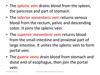 • The splenic vein drains blood from the spleen,
the pancreas and part of stomach.
• The inferior mesenteric vein returns venous
blood from the rectum, pelvic and descending
colon. It joins the splenic vein.
• The superior mesenteric vein returns blood
from the small intestine and proximal part of
large intestine. It unites the splenic vein to form
portal vein.
• The gastric veins drain blood from stomach and
distal end of esophagus, then join the portal
vein.
Prof.Sunil Chavan Prin.K.M.Kundnani Pharmacy Polytechnic
 